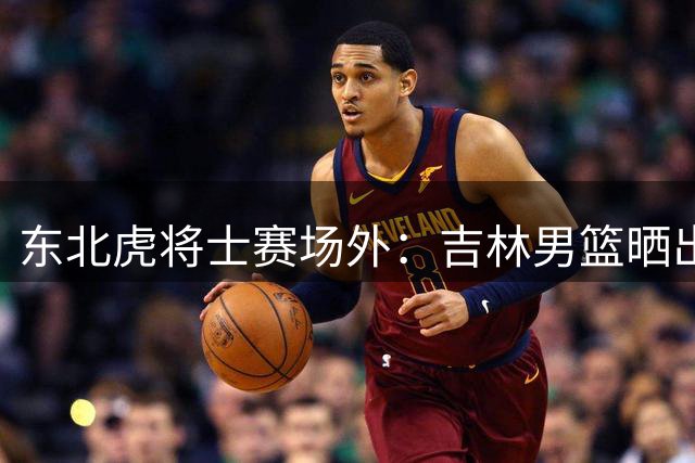 东北虎将士赛场外：吉林男篮晒出差花絮