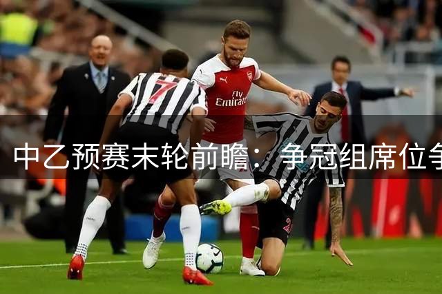 中乙预赛末轮前瞻：争冠组席位争夺战 南北区头名暗战