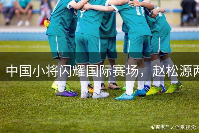 中国小将闪耀国际赛场，赵松源两度破门助U17国足完胜阿森纳