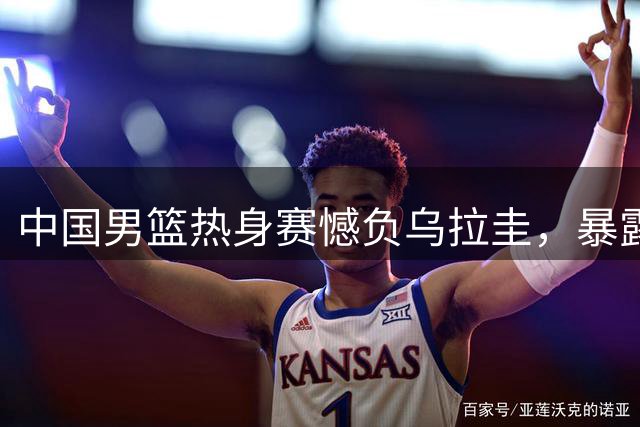 中国男篮热身赛憾负乌拉圭，暴露多项短板