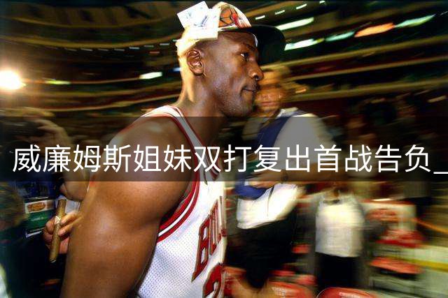 威廉姆斯姐妹双打复出首战告负 抢十憾负止步辛辛那提站