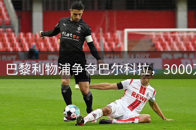 巴黎利物浦争夺巴尔科拉，3000万欧元差价成关键