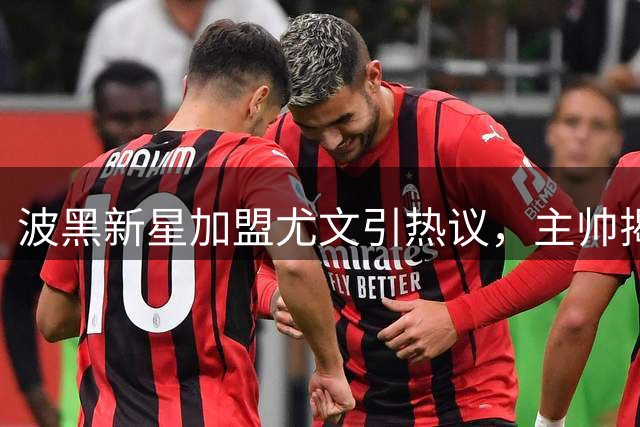 波黑新星加盟尤文引热议，主帅揭秘成长关键