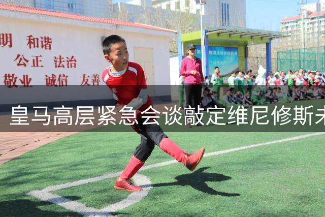皇马高层紧急会谈敲定维尼修斯未来 穆帅力挺促成高薪续约
