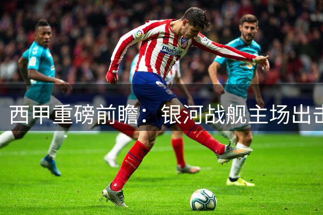 西甲重磅前瞻：银河战舰主场出击，皇马能否轻取低谷皇社