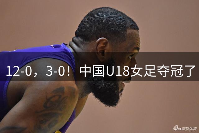 12-0，3-0！中国U18女足夺冠了！3场狂轰15球0失球，连续两次登顶